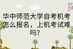 华中师范大学自考机考怎么报名，上机考试难吗？