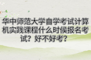 华中师范大学自学考试计算机实践课程什么时候报名考试？好不好考？