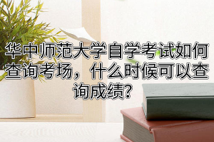 华中师范大学自学考试如何查询考场，什么时候可以查询成绩？