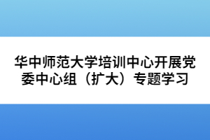 华中师范大学培训中心开展党委中心组（扩大）专题学习